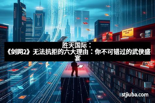 胜天国际：《剑网2》无法抗拒的六大理由：你不可错过的武侠盛宴